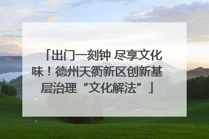 出门一刻钟 尽享文化味！德州天衢新区创新基层治理“文化解法”