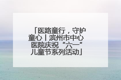 医路童行，守护童心丨滨州市中心医院庆祝“六一”儿童节系列活动