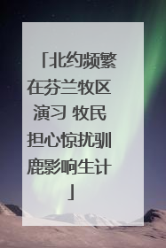 北约频繁在芬兰牧区演习 牧民担心惊扰驯鹿影响生计