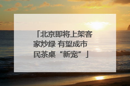 北京即将上架客家炒绿 有望成市民茶桌“新宠”