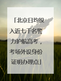 北京日均投入近七千名警力护航高考，考场外设身份证明办理点