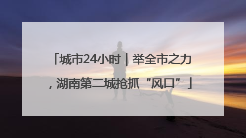 城市24小时｜举全市之力，湖南第二城抢抓“风口”