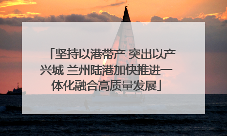 坚持以港带产 突出以产兴城 兰州陆港加快推进一体化融合高质量发展