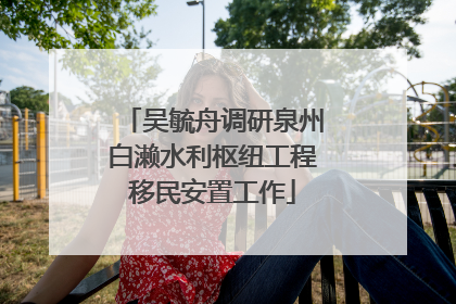 吴毓舟调研泉州白濑水利枢纽工程移民安置工作
