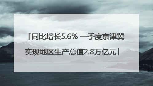 同比增长5.6% 一季度京津冀实现地区生产总值2.8万亿元