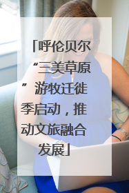 呼伦贝尔“三美草原”游牧迁徙季启动，推动文旅融合发展