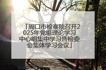 周口市检察院召开2025年党组理论学习中心组集中学习暨检委会集体学习会议