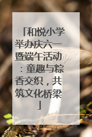 和悦小学举办庆六一暨端午活动：童趣与粽香交织，共筑文化桥梁