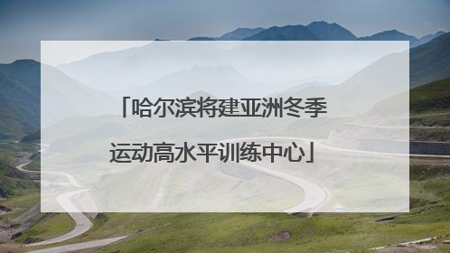 哈尔滨将建亚洲冬季运动高水平训练中心