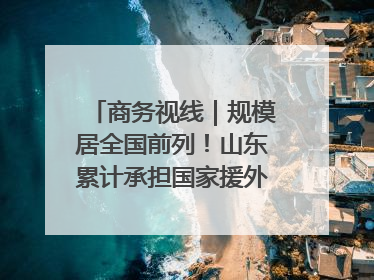 商务视线｜规模居全国前列！山东累计承担国家援外项目340多个