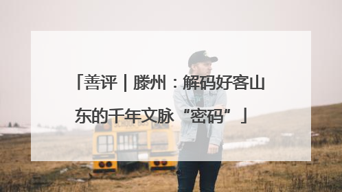 善评｜滕州：解码好客山东的千年文脉“密码”