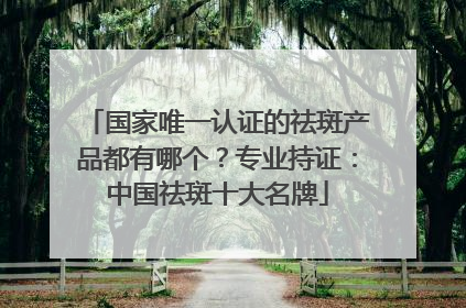 国家唯一认证的祛斑产品都有哪个？专业持证：中国祛斑十大名牌