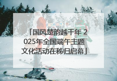 国风楚韵越千年 2025年全国端午主题文化活动在秭归启幕