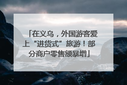 在义乌，外国游客爱上“进货式”旅游！部分商户零售额暴增