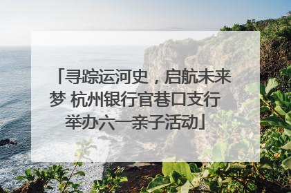 寻踪运河史，启航未来梦 杭州银行官巷口支行举办六一亲子活动