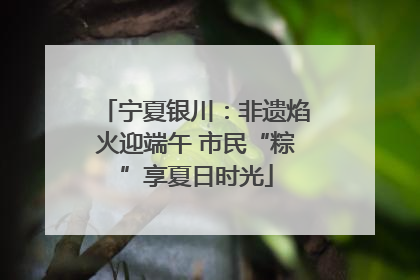宁夏银川：非遗焰火迎端午 市民“粽”享夏日时光