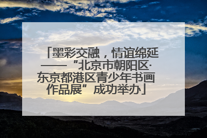 墨彩交融，情谊绵延——“北京市朝阳区·东京都港区青少年书画作品展”成功举办