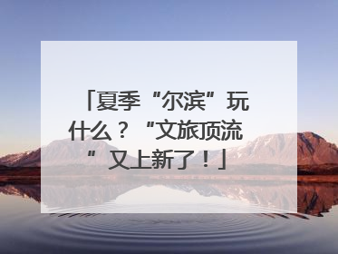 夏季“尔滨”玩什么？“文旅顶流”又上新了！