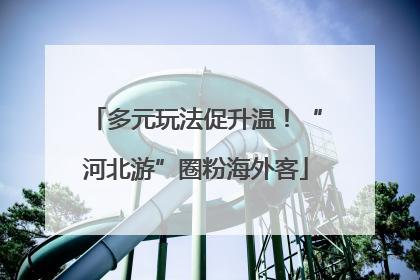 多元玩法促升温！“河北游”圈粉海外客