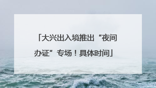 大兴出入境推出“夜间办证”专场！具体时间