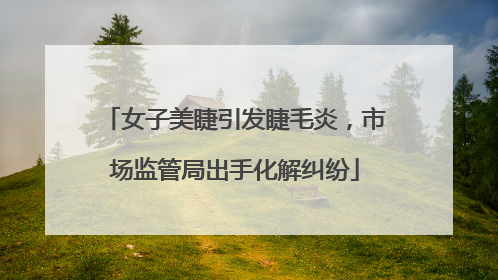 女子美睫引发睫毛炎，市场监管局出手化解纠纷