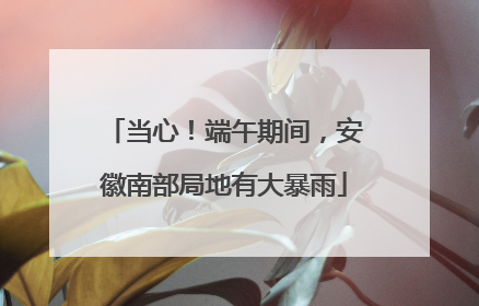 当心！端午期间，安徽南部局地有大暴雨