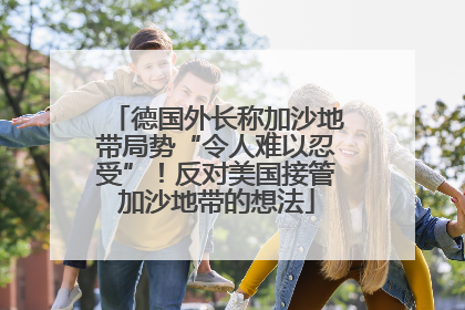德国外长称加沙地带局势“令人难以忍受”！反对美国接管加沙地带的想法