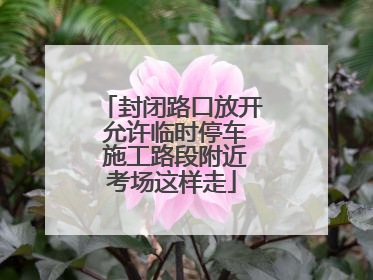 封闭路口放开 允许临时停车 施工路段附近考场这样走