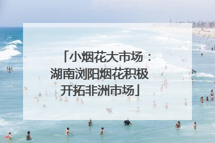 小烟花大市场：湖南浏阳烟花积极开拓非洲市场