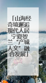 山海经奇境邂逅现代人居 宁夏贺兰“产城人文”融合发展