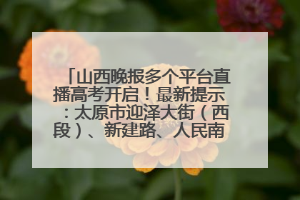 山西晚报多个平台直播高考开启！最新提示：太原市迎泽大街（西段）、新建路、人民南路高考期间增开路口