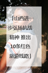 山西进一步弘扬抗战精神 推出10条红色旅游线路