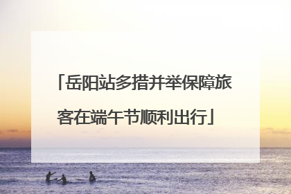 岳阳站多措并举保障旅客在端午节顺利出行