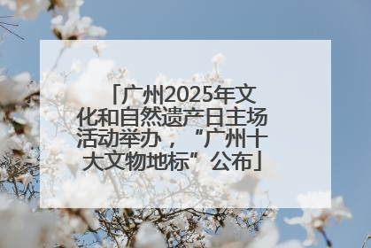 广州2025年文化和自然遗产日主场活动举办，“广州十大文物地标”公布