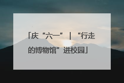 庆“六一”｜“行走的博物馆”进校园
