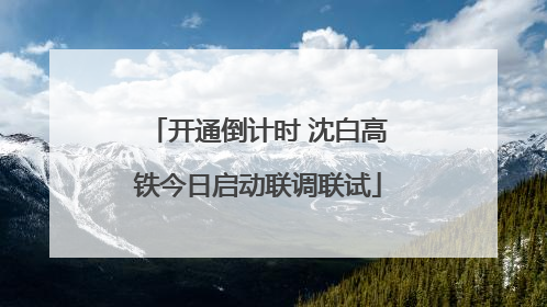 开通倒计时 沈白高铁今日启动联调联试