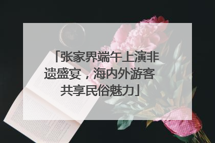 张家界端午上演非遗盛宴，海内外游客共享民俗魅力