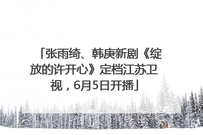 张雨绮、韩庚新剧《绽放的许开心》定档江苏卫视，6月5日开播