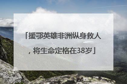援鄂英雄非洲纵身救人，将生命定格在38岁