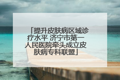 提升皮肤病区域诊疗水平 济宁市第一人民医院牵头成立皮肤病专科联盟