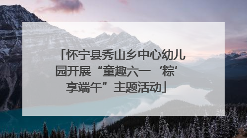 怀宁县秀山乡中心幼儿园开展“童趣六一‘粽’享端午”主题活动