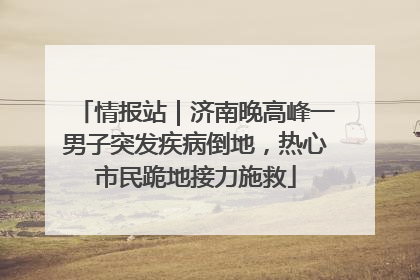 情报站｜济南晚高峰一男子突发疾病倒地，热心市民跪地接力施救