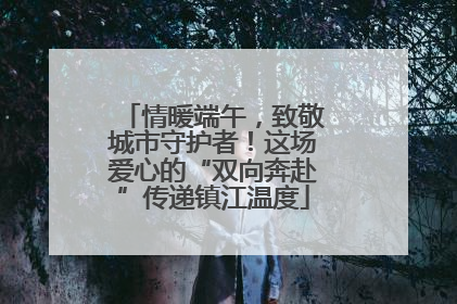 情暖端午，致敬城市守护者！这场爱心的“双向奔赴”传递镇江温度