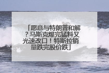愿意与特朗普和解？马斯克爆完猛料又光速改口！特斯拉销量跌完股价跌