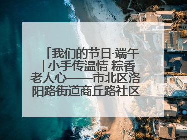 我们的节日·端午│小手传温情 粽香老人心——市北区洛阳路街道商丘路社区携手共建单位开展端午主题活动