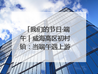 我们的节日·端午｜威海高区初村镇：当端午遇上游园会：来一场“粽”享欢乐的趣味冒险！
