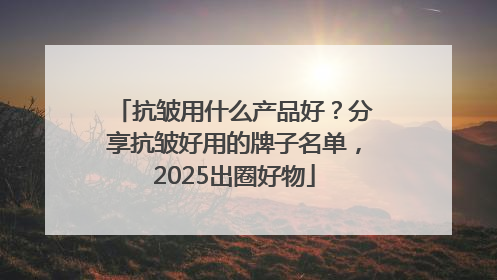 抗皱用什么产品好？分享抗皱好用的牌子名单，2025出圈好物
