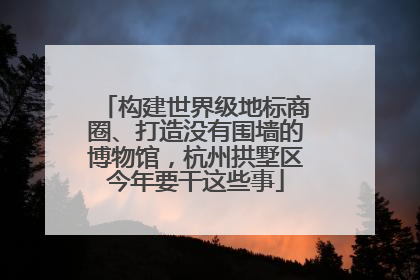 构建世界级地标商圈、打造没有围墙的博物馆，杭州拱墅区今年要干这些事
