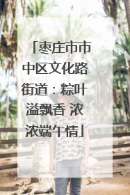 枣庄市市中区文化路街道：粽叶溢飘香 浓浓端午情