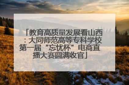 教育高质量发展看山西：大同师范高等专科学校第一届“忘忧杯”电商直播大赛圆满收官
